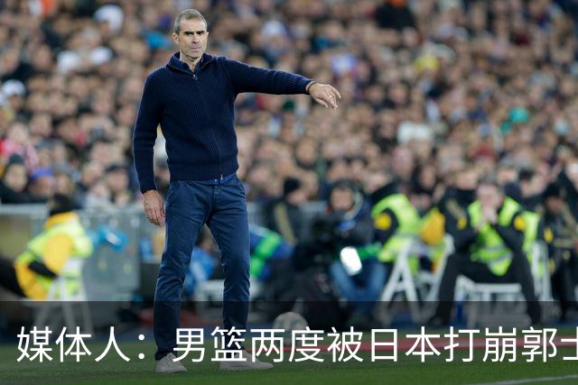 媒体人：男篮两度被日本打崩郭士强应担责 我觉得可以提前换帅